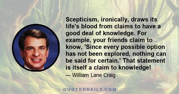 Scepticism, ironically, draws its life's blood from claims to have a good deal of knowledge. For example, your friends claim to know, 'Since every possible option has not been explored, nothing can be said for certain.' 