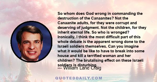 So whom does God wrong in commanding the destruction of the Canaanites? Not the Canaanite adults, for they were corrupt and deserving of judgment. Not the children, for they inherit eternal life. So who is wronged?