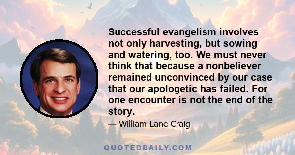 Successful evangelism involves not only harvesting, but sowing and watering, too. We must never think that because a nonbeliever remained unconvinced by our case that our apologetic has failed. For one encounter is not