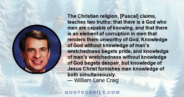 The Christian religion, [Pascal] claims, teaches two truths: that there is a God who men are capable of knowing, and that there is an element of corruption in men that renders them unworthy of God. Knowledge of God