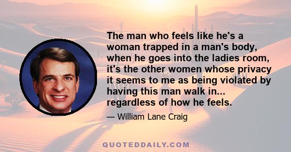 The man who feels like he's a woman trapped in a man's body, when he goes into the ladies room, it's the other women whose privacy it seems to me as being violated by having this man walk in... regardless of how he