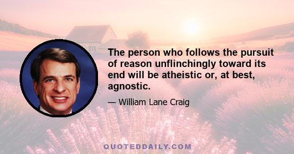 The person who follows the pursuit of reason unflinchingly toward its end will be atheistic or, at best, agnostic.