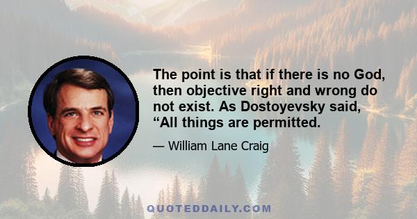 The point is that if there is no God, then objective right and wrong do not exist. As Dostoyevsky said, “All things are permitted.