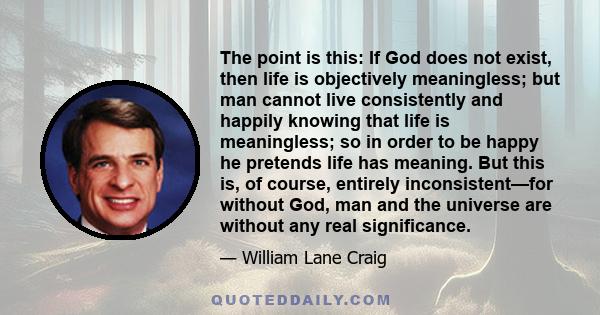 The point is this: If God does not exist, then life is objectively meaningless; but man cannot live consistently and happily knowing that life is meaningless; so in order to be happy he pretends life has meaning. But