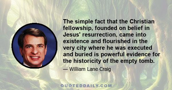 The simple fact that the Christian fellowship, founded on belief in Jesus' resurrection, came into existence and flourished in the very city where he was executed and buried is powerful evidence for the historicity of