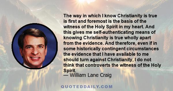 The way in which I know Christianity is true is first and foremost is the basis of the witness of the Holy Spirit in my heart. And this gives me self-authenticating means of knowing Christianity is true wholly apart