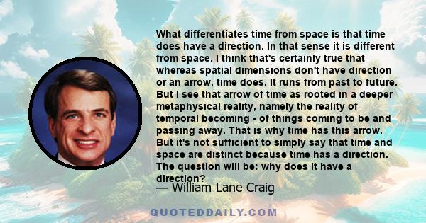 What differentiates time from space is that time does have a direction. In that sense it is different from space. I think that's certainly true that whereas spatial dimensions don't have direction or an arrow, time