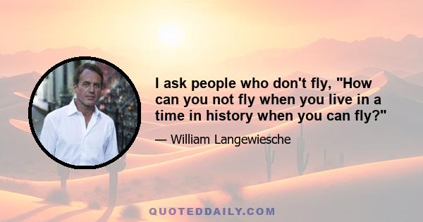 I ask people who don't fly, How can you not fly when you live in a time in history when you can fly?