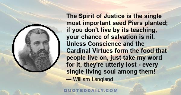 The Spirit of Justice is the single most important seed Piers planted; if you don't live by its teaching, your chance of salvation is nil. Unless Conscience and the Cardinal Virtues form the food that people live on,