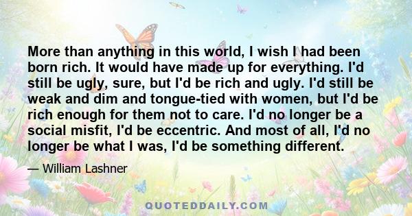 More than anything in this world, I wish I had been born rich. It would have made up for everything. I'd still be ugly, sure, but I'd be rich and ugly. I'd still be weak and dim and tongue-tied with women, but I'd be