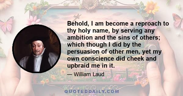 Behold, I am become a reproach to thy holy name, by serving any ambition and the sins of others; which though I did by the persuasion of other men, yet my own conscience did cheek and upbraid me in it.