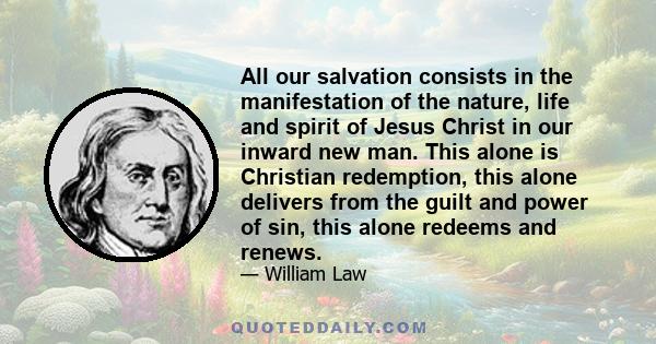 All our salvation consists in the manifestation of the nature, life and spirit of Jesus Christ in our inward new man. This alone is Christian redemption, this alone delivers from the guilt and power of sin, this alone