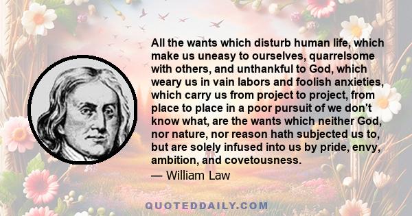 All the wants which disturb human life, which make us uneasy to ourselves, quarrelsome with others, and unthankful to God, which weary us in vain labors and foolish anxieties, which carry us from project to project,