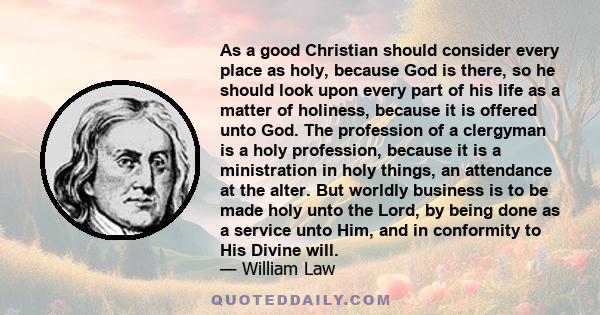 As a good Christian should consider every place as holy, because God is there, so he should look upon every part of his life as a matter of holiness, because it is offered unto God. The profession of a clergyman is a