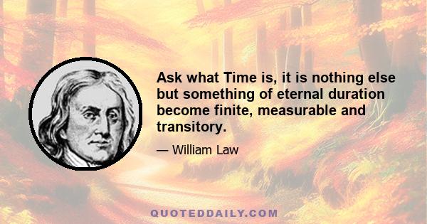 Ask what Time is, it is nothing else but something of eternal duration become finite, measurable and transitory.