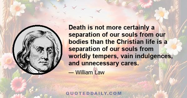 Death is not more certainly a separation of our souls from our bodies than the Christian life is a separation of our souls from worldly tempers, vain indulgences, and unnecessary cares.