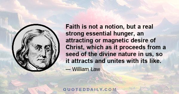 Faith is not a notion, but a real strong essential hunger, an attracting or magnetic desire of Christ, which as it proceeds from a seed of the divine nature in us, so it attracts and unites with its like.