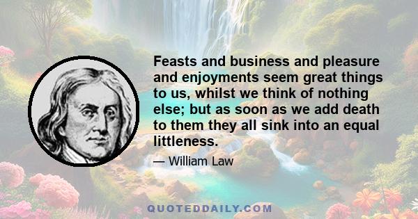 Feasts and business and pleasure and enjoyments seem great things to us, whilst we think of nothing else; but as soon as we add death to them they all sink into an equal littleness.