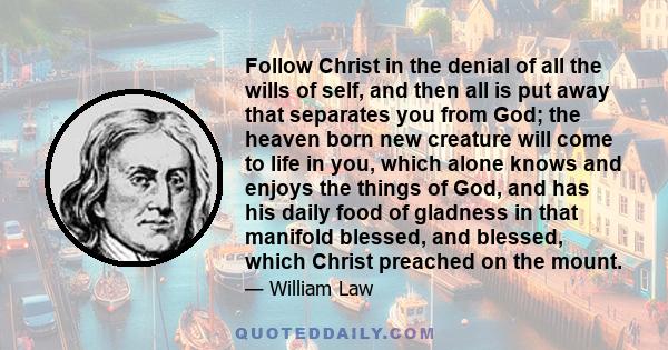 Follow Christ in the denial of all the wills of self, and then all is put away that separates you from God; the heaven born new creature will come to life in you, which alone knows and enjoys the things of God, and has