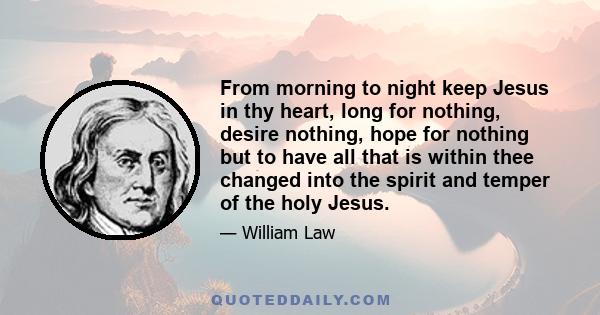 From morning to night keep Jesus in thy heart, long for nothing, desire nothing, hope for nothing but to have all that is within thee changed into the spirit and temper of the holy Jesus.