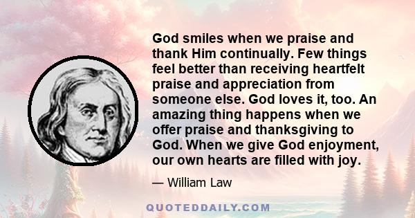 God smiles when we praise and thank Him continually. Few things feel better than receiving heartfelt praise and appreciation from someone else. God loves it, too. An amazing thing happens when we offer praise and