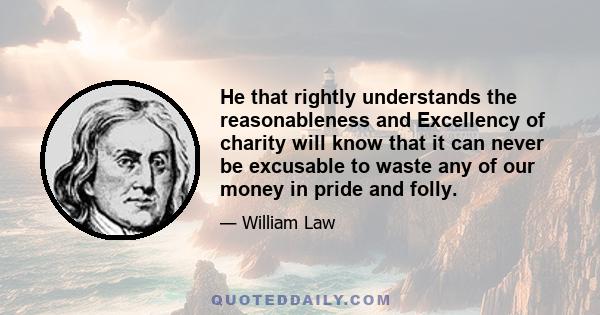 He that rightly understands the reasonableness and Excellency of charity will know that it can never be excusable to waste any of our money in pride and folly.