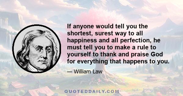 If anyone would tell you the shortest, surest way to all happiness and all perfection, he must tell you to make a rule to yourself to thank and praise God for everything that happens to you.