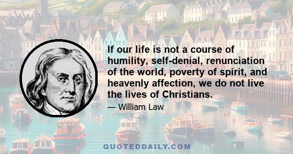 If our life is not a course of humility, self-denial, renunciation of the world, poverty of spirit, and heavenly affection, we do not live the lives of Christians.