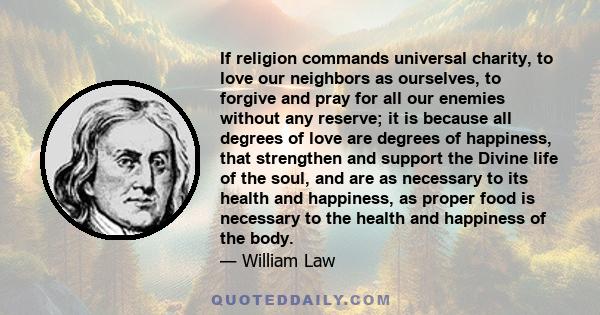 If religion commands universal charity, to love our neighbors as ourselves, to forgive and pray for all our enemies without any reserve; it is because all degrees of love are degrees of happiness, that strengthen and