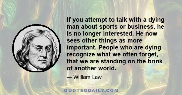 If you attempt to talk with a dying man about sports or business, he is no longer interested. He now sees other things as more important. People who are dying recognize what we often forget, that we are standing on the