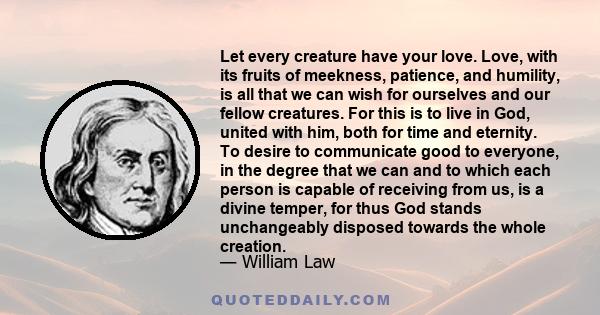 Let every creature have your love. Love, with its fruits of meekness, patience, and humility, is all that we can wish for ourselves and our fellow creatures. For this is to live in God, united with him, both for time