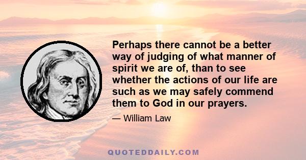 Perhaps there cannot be a better way of judging of what manner of spirit we are of, than to see whether the actions of our life are such as we may safely commend them to God in our prayers.