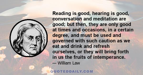 Reading is good, hearing is good, conversation and meditation are good; but then, they are only good at times and occasions, in a certain degree, and must be used and governed with such caution as we eat and drink and