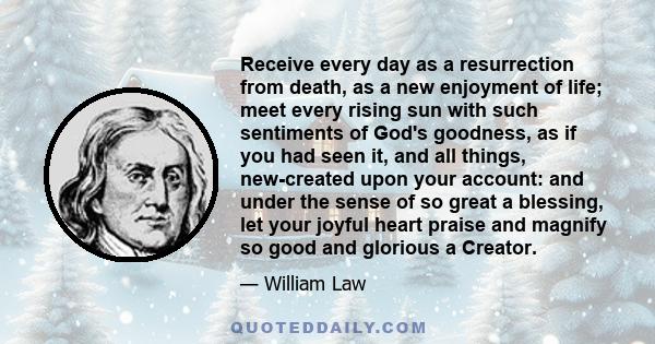 Receive every day as a resurrection from death, as a new enjoyment of life; meet every rising sun with such sentiments of God's goodness, as if you had seen it, and all things, new-created upon your account: and under