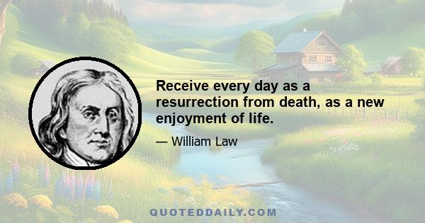 Receive every day as a resurrection from death, as a new enjoyment of life.