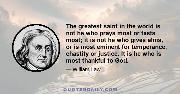 The greatest saint in the world is not he who prays most or fasts most; it is not he who gives alms, or is most eminent for temperance, chastity or justice. It is he who is most thankful to God.