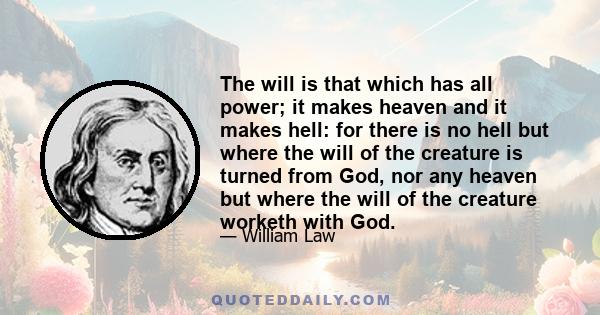 The will is that which has all power; it makes heaven and it makes hell: for there is no hell but where the will of the creature is turned from God, nor any heaven but where the will of the creature worketh with God.