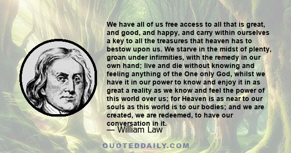 We have all of us free access to all that is great, and good, and happy, and carry within ourselves a key to all the treasures that heaven has to bestow upon us. We starve in the midst of plenty, groan under