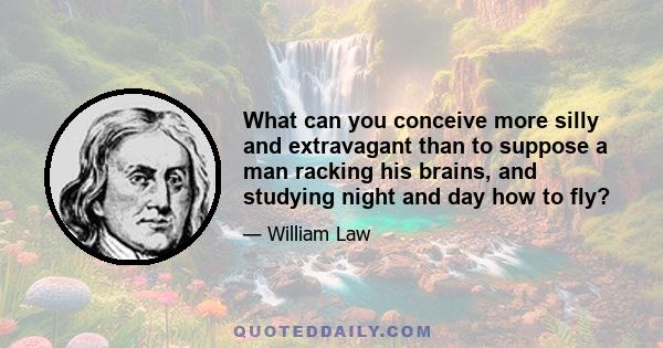 What can you conceive more silly and extravagant than to suppose a man racking his brains, and studying night and day how to fly? ... wearying himself with climbing upon every ascent, ... bruising himself with continual 