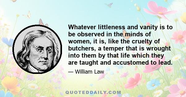 Whatever littleness and vanity is to be observed in the minds of women, it is, like the cruelty of butchers, a temper that is wrought into them by that life which they are taught and accustomed to lead.