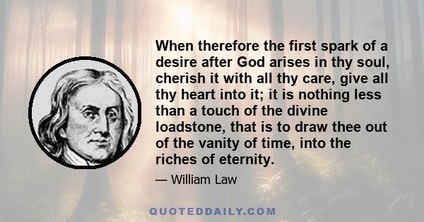 When therefore the first spark of a desire after God arises in thy soul, cherish it with all thy care, give all thy heart into it; it is nothing less than a touch of the divine loadstone, that is to draw thee out of the 