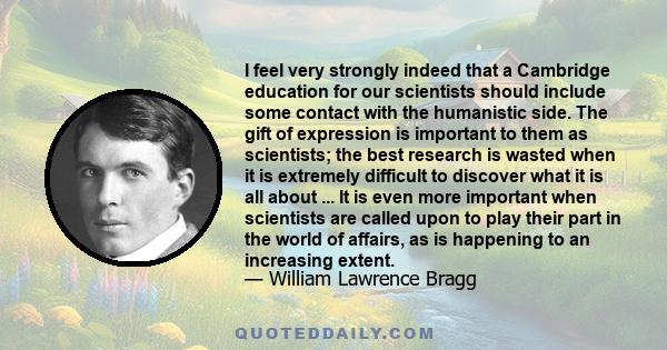 I feel very strongly indeed that a Cambridge education for our scientists should include some contact with the humanistic side. The gift of expression is important to them as scientists; the best research is wasted when 