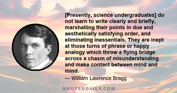 [Presently, science undergraduates] do not learn to write clearly and briefly, marshalling their points in due and aesthetically satisfying order, and eliminating inessentials. They are inept at those turns of phrase or 