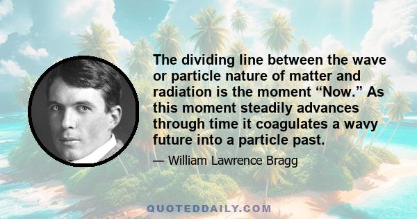 The dividing line between the wave or particle nature of matter and radiation is the moment “Now.” As this moment steadily advances through time it coagulates a wavy future into a particle past.