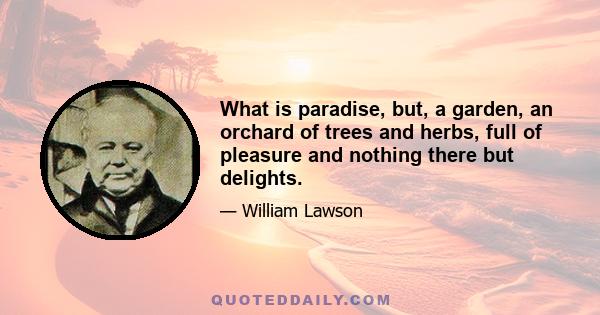 What is paradise, but, a garden, an orchard of trees and herbs, full of pleasure and nothing there but delights.