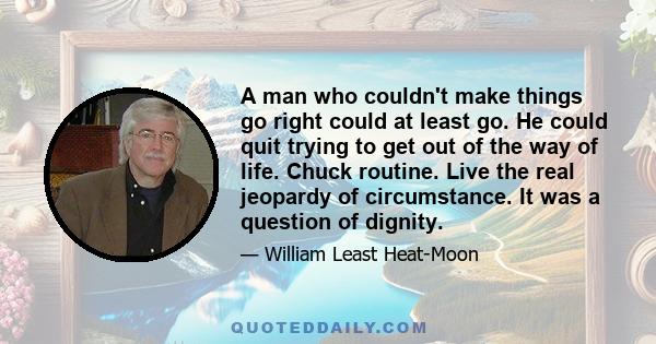 A man who couldn't make things go right could at least go. He could quit trying to get out of the way of life. Chuck routine. Live the real jeopardy of circumstance. It was a question of dignity.