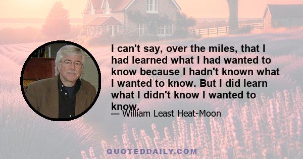 I can't say, over the miles, that I had learned what I had wanted to know because I hadn't known what I wanted to know. But I did learn what I didn't know I wanted to know.