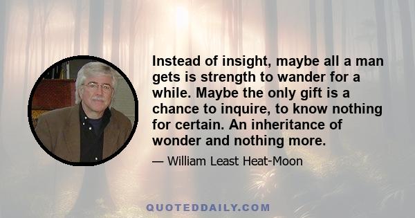 Instead of insight, maybe all a man gets is strength to wander for a while. Maybe the only gift is a chance to inquire, to know nothing for certain. An inheritance of wonder and nothing more.