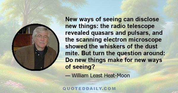 New ways of seeing can disclose new things: the radio telescope revealed quasars and pulsars, and the scanning electron microscope showed the whiskers of the dust mite. But turn the question around: Do new things make