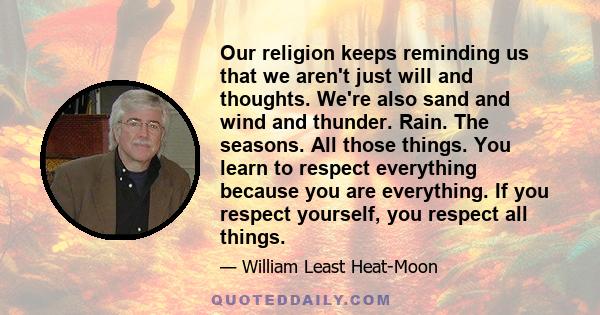 Our religion keeps reminding us that we aren't just will and thoughts. We're also sand and wind and thunder. Rain. The seasons. All those things. You learn to respect everything because you are everything. If you